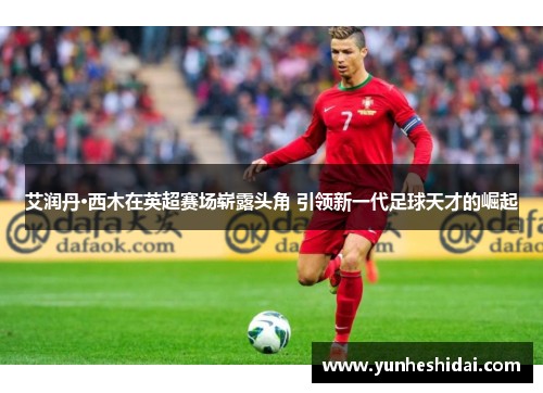 艾润丹·西木在英超赛场崭露头角 引领新一代足球天才的崛起