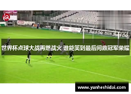 世界杯点球大战再燃战火 谁能笑到最后问鼎冠军荣耀