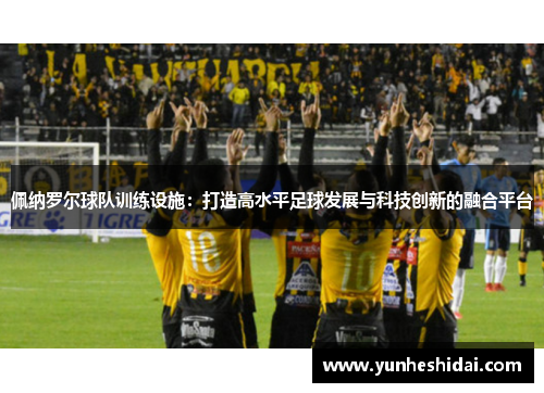 佩纳罗尔球队训练设施：打造高水平足球发展与科技创新的融合平台