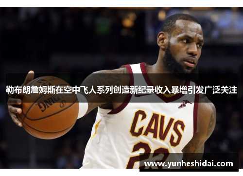 勒布朗詹姆斯在空中飞人系列创造新纪录收入暴增引发广泛关注