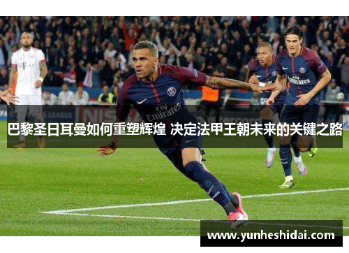 巴黎圣日耳曼如何重塑辉煌 决定法甲王朝未来的关键之路