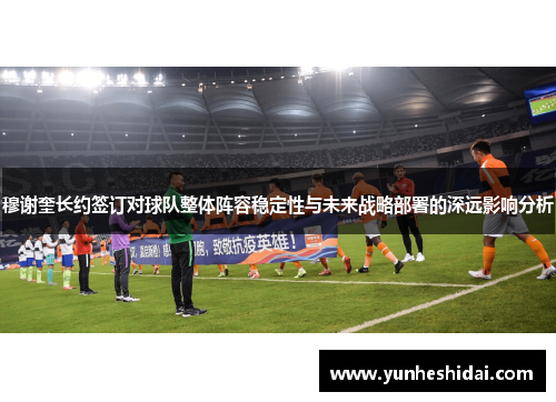 穆谢奎长约签订对球队整体阵容稳定性与未来战略部署的深远影响分析