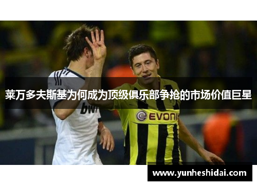 莱万多夫斯基为何成为顶级俱乐部争抢的市场价值巨星 莱万多夫斯基为何成为顶级俱乐部争抢的市场价值巨星