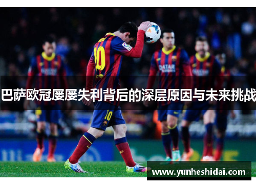 巴萨欧冠屡屡失利背后的深层原因与未来挑战